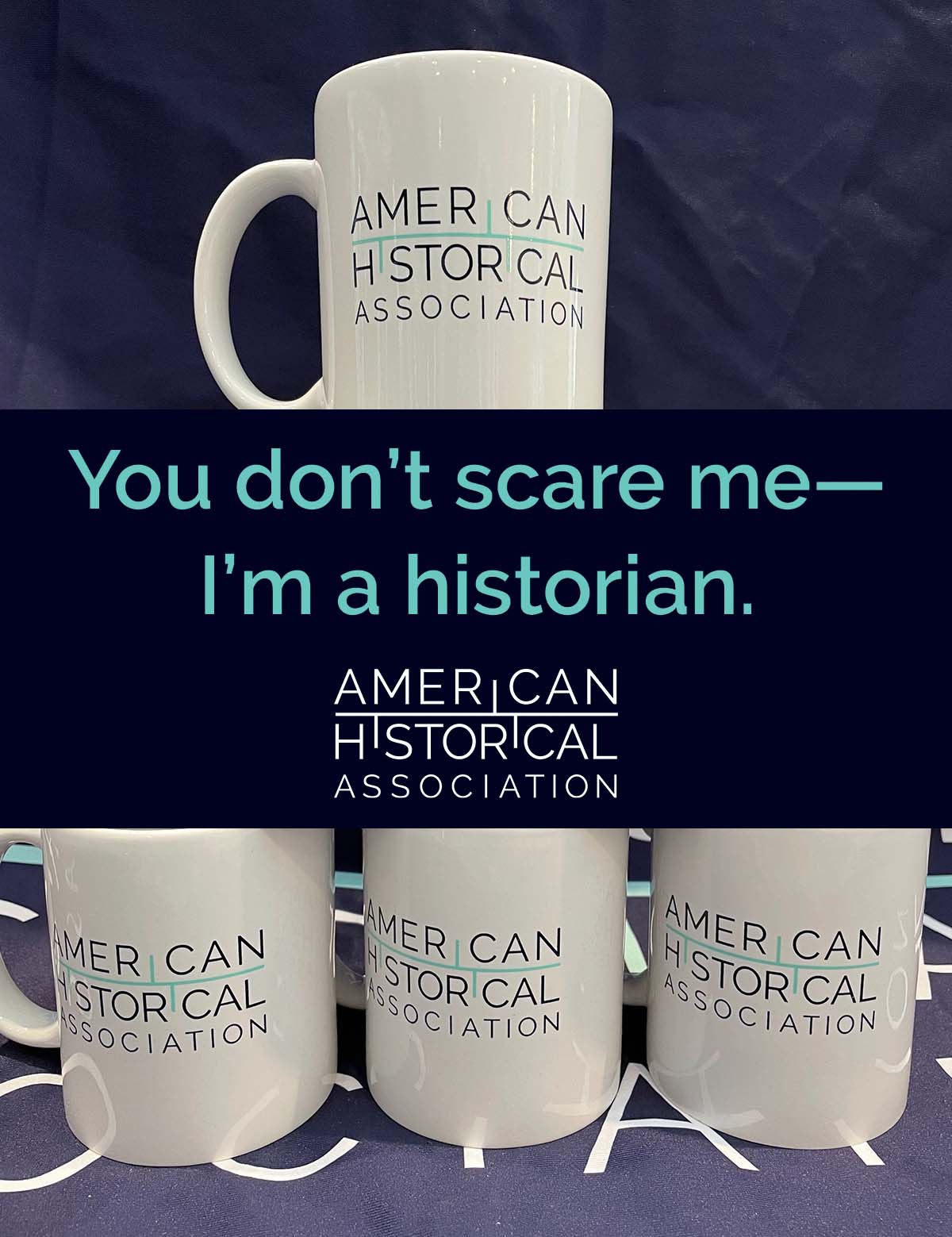 A pyramid of six white mugs with the AHA logo in teal sitting on a dark blue AHA table cloth. The AHA slogan, You don’t scare me—I’m a historian, in teal text on a black background with the American Historical Association logo underneath in white text is centered on the image. 