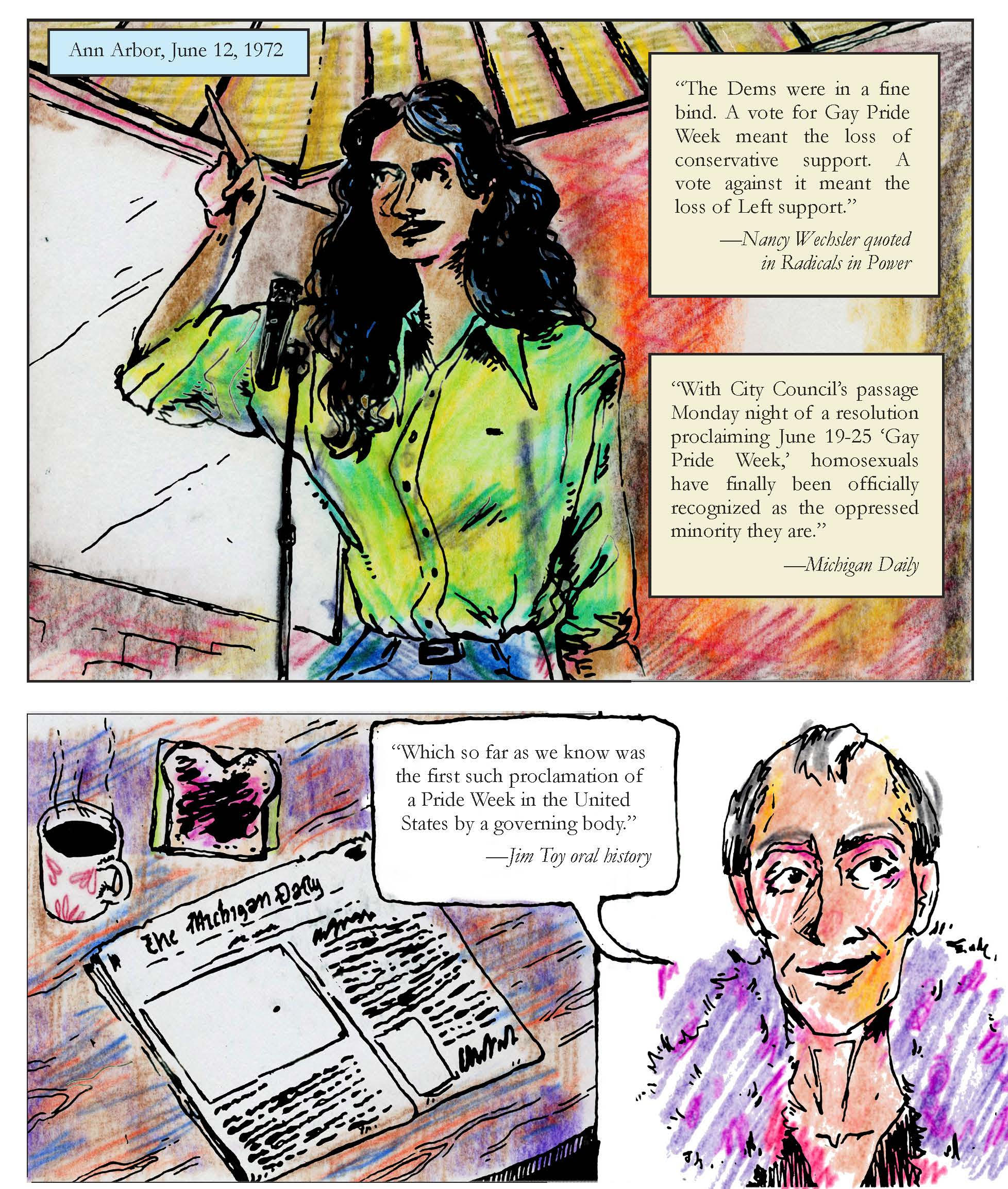 A page from Come Out! In Detroit with 3 panels. The first, labeled Ann Arbor, June 12, features a woman with black hair in a green-yellow shirt giving a speech at a microphone, and has two quotes. “The Dems were in a fine bind. A vote for Gay Pride Week meant the loss of conservative support. A vote against it meant the loss of Left support” (Nancy Wechsler quoted in Radicals in Power). “With City Council’s passage Monday night of a resolution proclaiming June 19-25 ‘Gay Pride Week,’ homosexuals have finally been officially recognized as the oppressed minority they are” (Michigan Daily). The second and third panel feature a copy of the Michigan Daily and a balding man in a purple feather boa saying, “Which so far as we know was the first such proclamation of a Pride Week in the United States by a governing body” (Jim Toy oral history).