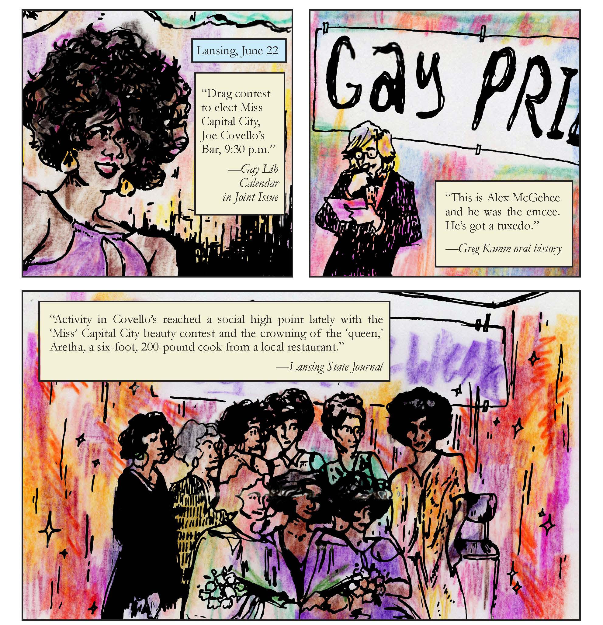 A page from Come Out! In Detroit with 3 panels. The first, labeled “Lansing, June 22” features a black woman with an afro and a purple dress with the text: “Drag contest to elect Miss Capital City, Joe Covello’s Bar, 9:30 p.m.” (Gay Lib Calendar in Joint Issue). The second shows a man with shoulder length blond hair in a tuxedo, and a sign behind him says “Gay Pride.” The text reads: “This is Alex McGehee and he was the emcee. He’s got a tuxedo” (Greg Kamm oral history). The third shows nine women in dresses, two of whom have flower bouquets. The text reads: “Activity in Covello’s reached a social high point lately with the ‘Miss’ Capital City beauty contest and the crowning of the ‘queen’, Aretha, a six-foot, 200-pound cook from a local restaurant” (Lansing State Journal).
